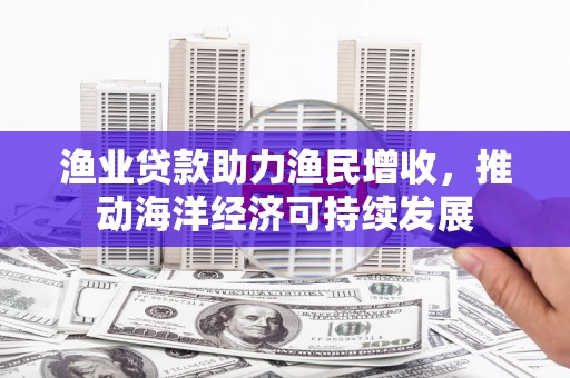 仑背渔业贷款助力渔民增收，推动海洋经济可持续发展